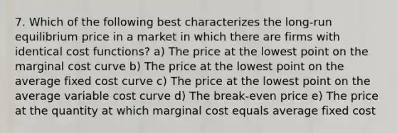 7. Which of the following best characterizes the long-run equilibrium price in a market in which there are firms with identical cost functions? a) The price at the lowest point on the marginal cost curve b) The price at the lowest point on the average fixed cost curve c) The price at the lowest point on the average variable cost curve d) The break-even price e) The price at the quantity at which marginal cost equals average fixed cost