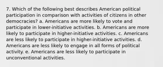 7. Which of the following best describes American political participation in comparison with activities of citizens in other democracies? a. Americans are more likely to vote and participate in lower-initiative activities. b. Americans are more likely to participate in higher-initiative activities. c. Americans are less likely to participate in higher-initiative activities. d. Americans are less likely to engage in all forms of political activity. e. Americans are less likely to participate in unconventional activities.