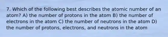 7. Which of the following best describes the atomic number of an atom? A) the number of protons in the atom B) the number of electrons in the atom C) the number of neutrons in the atom D) the number of protons, electrons, and neutrons in the atom