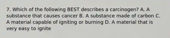 7. Which of the following BEST describes a carcinogen? A. A substance that causes cancer B. A substance made of carbon C. A material capable of igniting or burning D. A material that is very easy to ignite