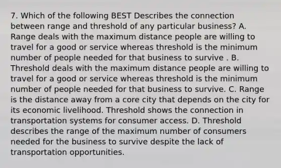 7. Which of the following BEST Describes the connection between range and threshold of any particular business? A. Range deals with the maximum distance people are willing to travel for a good or service whereas threshold is the minimum number of people needed for that business to survive . B. Threshold deals with the maximum distance people are willing to travel for a good or service whereas threshold is the minimum number of people needed for that business to survive. C. Range is the distance away from a core city that depends on the city for its economic livelihood. Threshold shows the connection in transportation systems for consumer access. D. Threshold describes the range of the maximum number of consumers needed for the business to survive despite the lack of transportation opportunities.