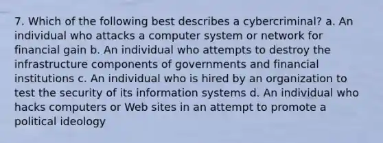 7. Which of the following best describes a cybercriminal? a. An individual who attacks a computer system or network for financial gain b. An individual who attempts to destroy the infrastructure components of governments and financial institutions c. An individual who is hired by an organization to test the security of its information systems d. An individual who hacks computers or Web sites in an attempt to promote a political ideology