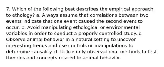 7. Which of the following best describes the empirical approach to ethology? a. Always assume that correlations between two events indicate that one event caused the second event to occur. b. Avoid manipulating ethological or environmental variables in order to conduct a properly controlled study. c. Observe animal behavior in a natural setting to uncover interesting trends and use controls or manipulations to determine causality. d. Utilize only observational methods to test theories and concepts related to animal behavior.