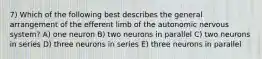 7) Which of the following best describes the general arrangement of the efferent limb of the autonomic nervous system? A) one neuron B) two neurons in parallel C) two neurons in series D) three neurons in series E) three neurons in parallel