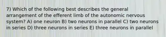 7) Which of the following best describes the general arrangement of the efferent limb of the autonomic nervous system? A) one neuron B) two neurons in parallel C) two neurons in series D) three neurons in series E) three neurons in parallel