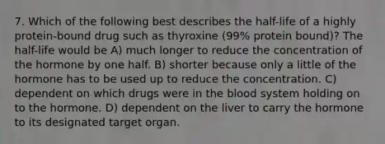 7. Which of the following best describes the half-life of a highly protein-bound drug such as thyroxine (99% protein bound)? The half-life would be A) much longer to reduce the concentration of the hormone by one half. B) shorter because only a little of the hormone has to be used up to reduce the concentration. C) dependent on which drugs were in the blood system holding on to the hormone. D) dependent on the liver to carry the hormone to its designated target organ.