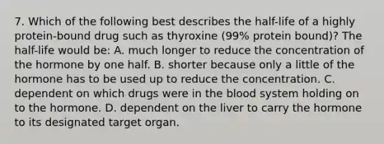 7. Which of the following best describes the half-life of a highly protein-bound drug such as thyroxine (99% protein bound)? The half-life would be: A. much longer to reduce the concentration of the hormone by one half. B. shorter because only a little of the hormone has to be used up to reduce the concentration. C. dependent on which drugs were in the blood system holding on to the hormone. D. dependent on the liver to carry the hormone to its designated target organ.