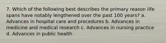 7. Which of the following best describes the primary reason life spans have notably lengthened over the past 100 years? a. Advances in hospital care and procedures b. Advances in medicine and medical research c. Advances in nursing practice d. Advances in public health