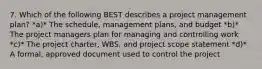 7. Which of the following BEST describes a project management plan? *a)* The schedule, management plans, and budget *b)* The project managers plan for managing and controlling work *c)* The project charter, WBS, and project scope statement *d)* A formal, approved document used to control the project