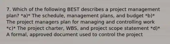 7. Which of the following BEST describes a project management plan? *a)* The schedule, management plans, and budget *b)* The project managers plan for managing and controlling work *c)* The project charter, WBS, and project scope statement *d)* A formal, approved document used to control the project