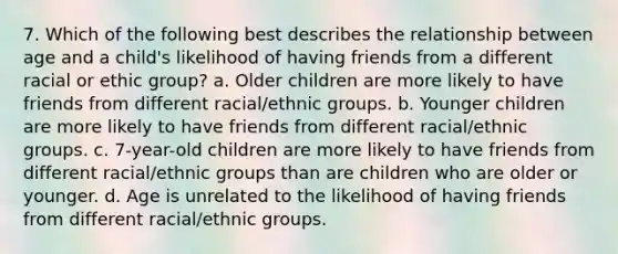 7. Which of the following best describes the relationship between age and a child's likelihood of having friends from a different racial or ethic group? a. Older children are more likely to have friends from different racial/ethnic groups. b. Younger children are more likely to have friends from different racial/ethnic groups. c. 7-year-old children are more likely to have friends from different racial/ethnic groups than are children who are older or younger. d. Age is unrelated to the likelihood of having friends from different racial/ethnic groups.