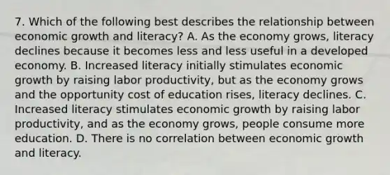 7. Which of the following best describes the relationship between economic growth and literacy? A. As the economy grows, literacy declines because it becomes less and less useful in a developed economy. B. Increased literacy initially stimulates economic growth by raising labor productivity, but as the economy grows and the opportunity cost of education rises, literacy declines. C. Increased literacy stimulates economic growth by raising labor productivity, and as the economy grows, people consume more education. D. There is no correlation between economic growth and literacy.