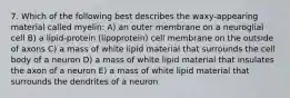 7. Which of the following best describes the waxy-appearing material called myelin: A) an outer membrane on a neuroglial cell B) a lipid-protein (lipoprotein) cell membrane on the outside of axons C) a mass of white lipid material that surrounds the cell body of a neuron D) a mass of white lipid material that insulates the axon of a neuron E) a mass of white lipid material that surrounds the dendrites of a neuron