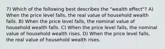 7) Which of the following best describes the "wealth effect"? A) When the price level falls, the real value of household wealth falls. B) When the price level falls, the nominal value of household wealth falls. C) When the price level falls, the nominal value of household wealth rises. D) When the price level falls, the real value of household wealth rises.