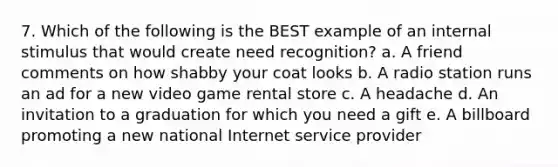 7. Which of the following is the BEST example of an internal stimulus that would create need recognition? a. A friend comments on how shabby your coat looks b. A radio station runs an ad for a new video game rental store c. A headache d. An invitation to a graduation for which you need a gift e. A billboard promoting a new national Internet service provider