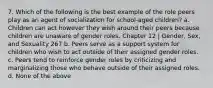 7. Which of the following is the best example of the role peers play as an agent of socialization for school-aged children? a. Children can act however they wish around their peers because children are unaware of gender roles. Chapter 12 | Gender, Sex, and Sexuality 267 b. Peers serve as a support system for children who wish to act outside of their assigned gender roles. c. Peers tend to reinforce gender roles by criticizing and marginalizing those who behave outside of their assigned roles. d. None of the above