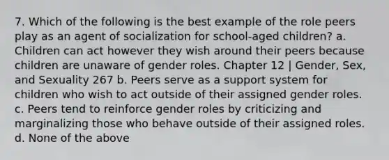 7. Which of the following is the best example of the role peers play as an agent of socialization for school-aged children? a. Children can act however they wish around their peers because children are unaware of gender roles. Chapter 12 | Gender, Sex, and Sexuality 267 b. Peers serve as a support system for children who wish to act outside of their assigned gender roles. c. Peers tend to reinforce gender roles by criticizing and marginalizing those who behave outside of their assigned roles. d. None of the above