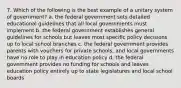 7. Which of the following is the best example of a unitary system of government? a. the federal government sets detailed educational guidelines that all local governments must implement b. the federal government establishes general guidelines for schools but leaves most specific policy decisions up to local school branches c. the federal government provides parents with vouchers for private schools, and local governments have no role to play in education policy d. the federal government provides no funding for schools and leaves education policy entirely up to state legislatures and local school boards