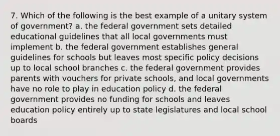 7. Which of the following is the best example of a unitary system of government? a. the federal government sets detailed educational guidelines that all local governments must implement b. the federal government establishes general guidelines for schools but leaves most specific policy decisions up to local school branches c. the federal government provides parents with vouchers for private schools, and local governments have no role to play in education policy d. the federal government provides no funding for schools and leaves education policy entirely up to state legislatures and local school boards