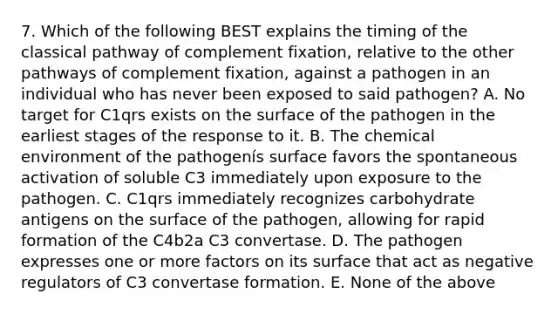 7. Which of the following BEST explains the timing of the classical pathway of complement fixation, relative to the other pathways of complement fixation, against a pathogen in an individual who has never been exposed to said pathogen? A. No target for C1qrs exists on the surface of the pathogen in the earliest stages of the response to it. B. The chemical environment of the pathogenís surface favors the spontaneous activation of soluble C3 immediately upon exposure to the pathogen. C. C1qrs immediately recognizes carbohydrate antigens on the surface of the pathogen, allowing for rapid formation of the C4b2a C3 convertase. D. The pathogen expresses one or more factors on its surface that act as negative regulators of C3 convertase formation. E. None of the above