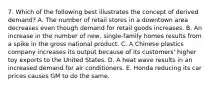 7. Which of the following best illustrates the concept of derived demand? A. The number of retail stores in a downtown area decreases even though demand for retail goods increases. B. An increase in the number of new, single-family homes results from a spike in the gross national product. C. A Chinese plastics company increases its output because of its customers' higher toy exports to the United States. D. A heat wave results in an increased demand for air conditioners. E. Honda reducing its car prices causes GM to do the same.