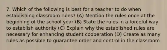 7. Which of the following is best for a teacher to do when establishing classroom rules? (A) Mention the rules once at the beginning of the school year (B) State the rules in a forceful way to establish authority (C) Explain why the established rules are necessary for enhancing student cooperation (D) Create as many rules as possible to guarantee order and control in the classroom