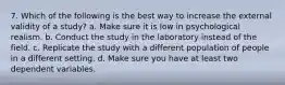 7. Which of the following is the best way to increase the external validity of a study? a. Make sure it is low in psychological realism. b. Conduct the study in the laboratory instead of the field. c. Replicate the study with a different population of people in a different setting. d. Make sure you have at least two dependent variables.