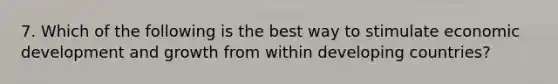 7. Which of the following is the best way to stimulate economic development and growth from within developing countries?