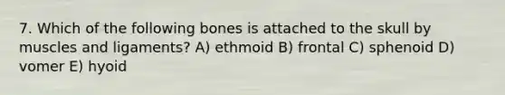 7. Which of the following bones is attached to the skull by muscles and ligaments? A) ethmoid B) frontal C) sphenoid D) vomer E) hyoid