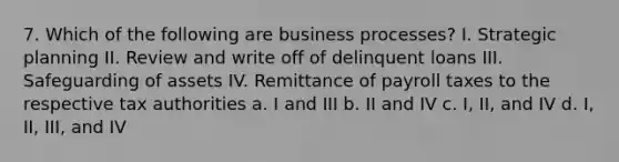 7. Which of the following are business processes? I. Strategic planning II. Review and write off of delinquent loans III. Safeguarding of assets IV. Remittance of payroll taxes to the respective tax authorities a. I and III b. II and IV c. I, II, and IV d. I, II, III, and IV