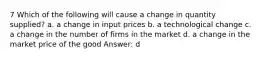 7 Which of the following will cause a change in quantity supplied? a. a change in input prices b. a technological change c. a change in the number of firms in the market d. a change in the market price of the good Answer: d