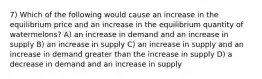 7) Which of the following would cause an increase in the equilibrium price and an increase in the equilibrium quantity of watermelons? A) an increase in demand and an increase in supply B) an increase in supply C) an increase in supply and an increase in demand greater than the increase in supply D) a decrease in demand and an increase in supply