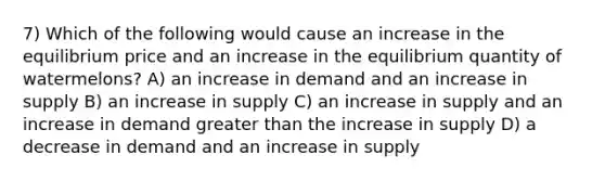 7) Which of the following would cause an increase in the equilibrium price and an increase in the equilibrium quantity of watermelons? A) an increase in demand and an increase in supply B) an increase in supply C) an increase in supply and an increase in demand <a href='https://www.questionai.com/knowledge/ktgHnBD4o3-greater-than' class='anchor-knowledge'>greater than</a> the increase in supply D) a decrease in demand and an increase in supply