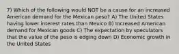 7) Which of the following would NOT be a cause for an increased American demand for the Mexican peso? A) The United States having lower interest rates than Mexico B) Increased American demand for Mexican goods C) The expectation by speculators that the value of the peso is edging down D) Economic growth in the United States