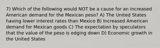 7) Which of the following would NOT be a cause for an increased American demand for the Mexican peso? A) The United States having lower interest rates than Mexico B) Increased American demand for Mexican goods C) The expectation by speculators that the value of the peso is edging down D) Economic growth in the United States