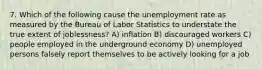 7. Which of the following cause the unemployment rate as measured by the Bureau of Labor Statistics to understate the true extent of joblessness? A) inflation B) discouraged workers C) people employed in the underground economy D) unemployed persons falsely report themselves to be actively looking for a job