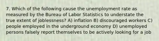 7. Which of the following cause the unemployment rate as measured by the Bureau of Labor Statistics to understate the true extent of joblessness? A) inflation B) discouraged workers C) people employed in the underground economy D) unemployed persons falsely report themselves to be actively looking for a job