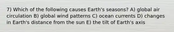 7) Which of the following causes Earth's seasons? A) global air circulation B) global wind patterns C) ocean currents D) changes in Earth's distance from the sun E) the tilt of Earth's axis