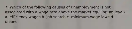 7. Which of the following causes of unemployment is not associated with a wage rate above the market equilibrium level? a. efficiency wages b. job search c. minimum-wage laws d. unions