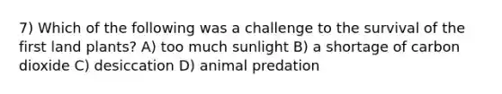 7) Which of the following was a challenge to the survival of the first land plants? A) too much sunlight B) a shortage of carbon dioxide C) desiccation D) animal predation