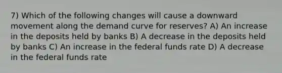 7) Which of the following changes will cause a downward movement along the demand curve for reserves? A) An increase in the deposits held by banks B) A decrease in the deposits held by banks C) An increase in the federal funds rate D) A decrease in the federal funds rate