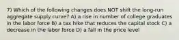 7) Which of the following changes does NOT shift the long-run aggregate supply curve? A) a rise in number of college graduates in the labor force B) a tax hike that reduces the capital stock C) a decrease in the labor force D) a fall in the price level