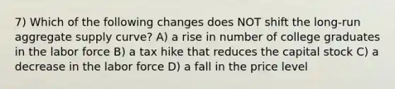 7) Which of the following changes does NOT shift the long-run aggregate supply curve? A) a rise in number of college graduates in the labor force B) a tax hike that reduces the capital stock C) a decrease in the labor force D) a fall in the price level