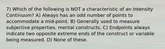 7) Which of the following is NOT a characteristic of an Intensity Continuum? A) Always has an odd number of points to accommodate a mid-point. B) Generally used to measure subjective properties, mental constructs. C) Endpoints always indicate two opposite extreme ends of the construct or variable being measured. D) None of these.