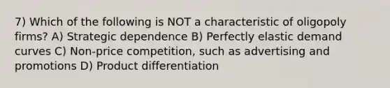 7) Which of the following is NOT a characteristic of oligopoly firms? A) Strategic dependence B) Perfectly elastic demand curves C) Non-price competition, such as advertising and promotions D) Product differentiation