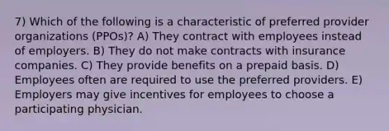 7) Which of the following is a characteristic of preferred provider organizations (PPOs)? A) They contract with employees instead of employers. B) They do not make contracts with insurance companies. C) They provide benefits on a prepaid basis. D) Employees often are required to use the preferred providers. E) Employers may give incentives for employees to choose a participating physician.