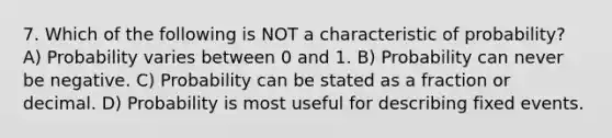 7. Which of the following is NOT a characteristic of probability? A) Probability varies between 0 and 1. B) Probability can never be negative. C) Probability can be stated as a fraction or decimal. D) Probability is most useful for describing fixed events.