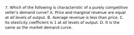 7. Which of the following is characteristic of a purely competitive seller's demand curve? A. Price and marginal revenue are equal at all levels of output. B. Average revenue is less than price. C. Its elasticity coefficient is 1 at all levels of output. D. It is the same as the market demand curve.