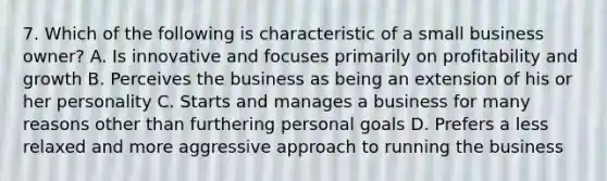 7. Which of the following is characteristic of a small business owner? A. Is innovative and focuses primarily on profitability and growth B. Perceives the business as being an extension of his or her personality C. Starts and manages a business for many reasons other than furthering personal goals D. Prefers a less relaxed and more aggressive approach to running the business