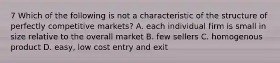 7 Which of the following is not a characteristic of the structure of perfectly competitive markets? A. each individual firm is small in size relative to the overall market B. few sellers C. homogenous product D. easy, low cost entry and exit